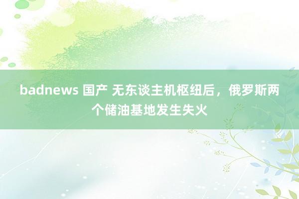 badnews 国产 无东谈主机枢纽后，俄罗斯两个储油基地发生失火