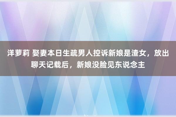 洋萝莉 娶妻本日生疏男人控诉新娘是渣女，放出聊天记载后，新娘没脸见东说念主