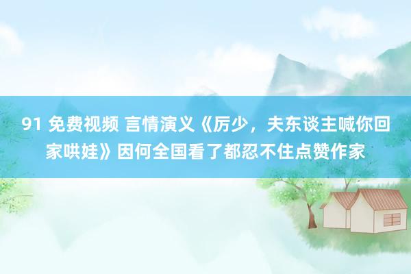 91 免费视频 言情演义《厉少，夫东谈主喊你回家哄娃》因何全国看了都忍不住点赞作家