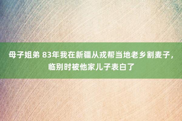 母子姐弟 83年我在新疆从戎帮当地老乡割麦子，临别时被他家儿子表白了