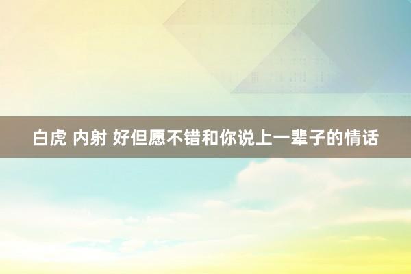 白虎 内射 好但愿不错和你说上一辈子的情话