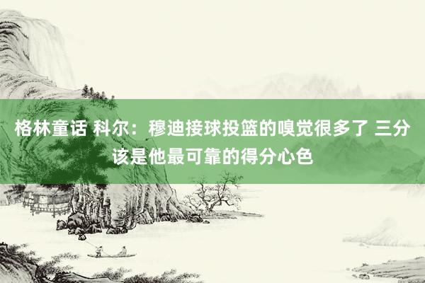 格林童话 科尔：穆迪接球投篮的嗅觉很多了 三分该是他最可靠的得分心色