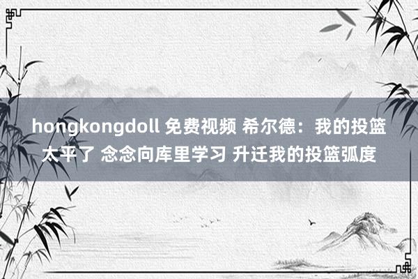 hongkongdoll 免费视频 希尔德：我的投篮太平了 念念向库里学习 升迁我的投篮弧度