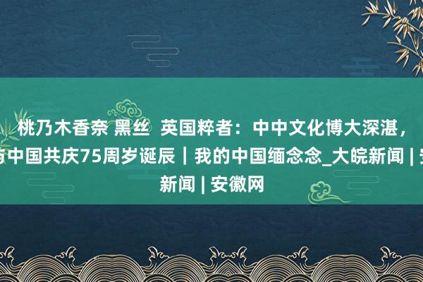 桃乃木香奈 黑丝  英国粹者：中中文化博大深湛，有幸与中国共庆75周岁诞辰｜我的中国缅念念_大皖新闻 | 安徽网