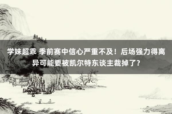 学妹超乖 季前赛中信心严重不及！后场强力得离异可能要被凯尔特东谈主裁掉了？