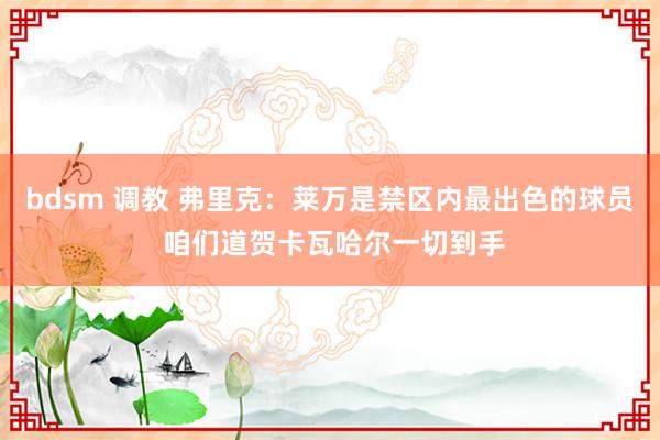 bdsm 调教 弗里克：莱万是禁区内最出色的球员 咱们道贺卡瓦哈尔一切到手