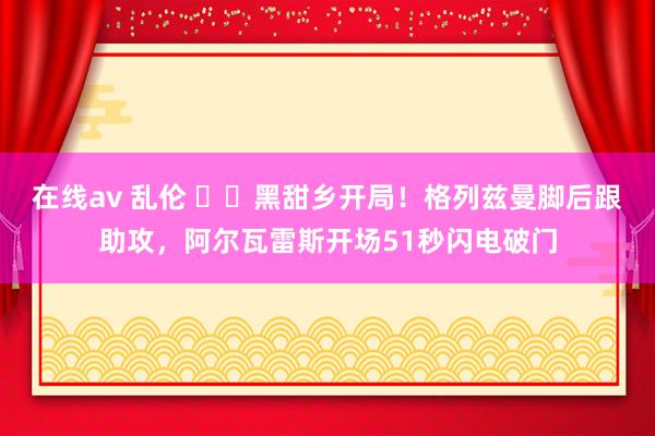 在线av 乱伦 ⚡️黑甜乡开局！格列兹曼脚后跟助攻，阿尔瓦雷斯开场51秒闪电破门