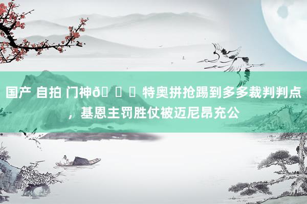 国产 自拍 门神🖐特奥拼抢踢到多多裁判判点，基恩主罚胜仗被迈尼昂充公