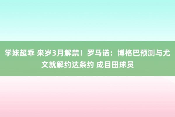 学妹超乖 来岁3月解禁！罗马诺：博格巴预测与尤文就解约达条约 成目田球员