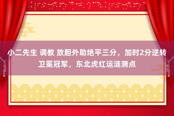 小二先生 调教 放胆外助绝平三分，加时2分逆转卫冕冠军，东北虎红运涟漪点