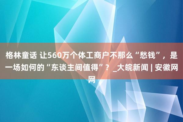 格林童话 让560万个体工商户不那么“愁钱”，是一场如何的“东谈主间值得”？_大皖新闻 | 安徽网