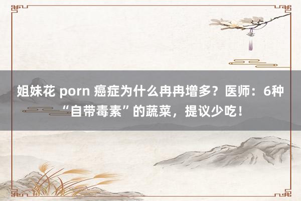 姐妹花 porn 癌症为什么冉冉增多？医师：6种“自带毒素”的蔬菜，提议少吃！