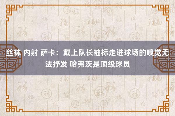 丝袜 内射 萨卡：戴上队长袖标走进球场的嗅觉无法抒发 哈弗茨是顶级球员