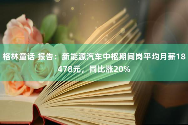 格林童话 报告：新能源汽车中枢期间岗平均月薪18478元，同比涨20%