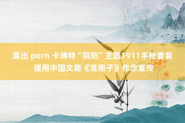 露出 porn 卡博特“阴阳”主题1911手枪套装 援用中国文籍《淮南子》作念宣传