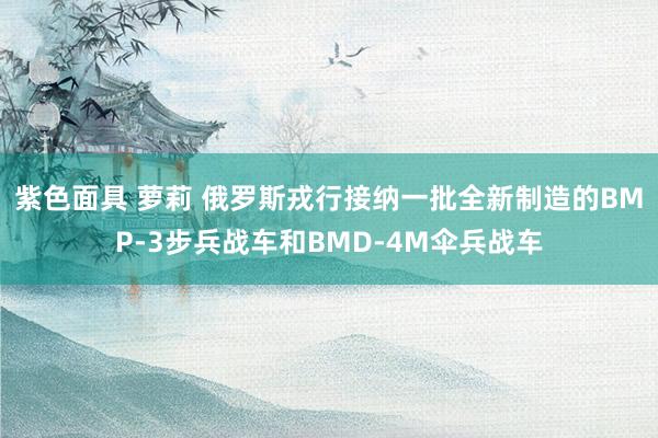 紫色面具 萝莉 俄罗斯戎行接纳一批全新制造的BMP-3步兵战车和BMD-4M伞兵战车