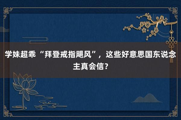 学妹超乖 “拜登戒指飓风”，这些好意思国东说念主真会信？