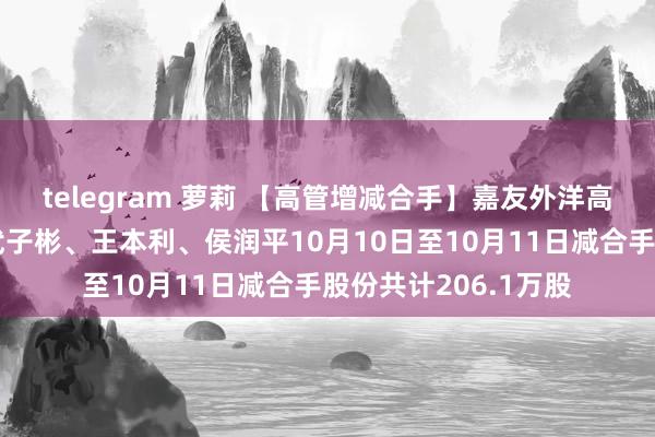 telegram 萝莉 【高管增减合手】嘉友外洋高管白玉、唐世伦、武子彬、王本利、侯润平10月10日至10月11日减合手股份共计206.1万股