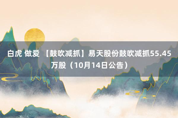 白虎 做爱 【鼓吹减抓】易天股份鼓吹减抓55.45万股（10月14日公告）