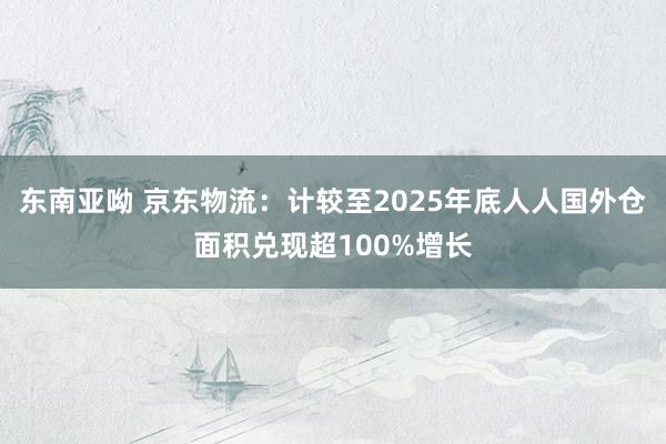 东南亚呦 京东物流：计较至2025年底人人国外仓面积兑现超100%增长