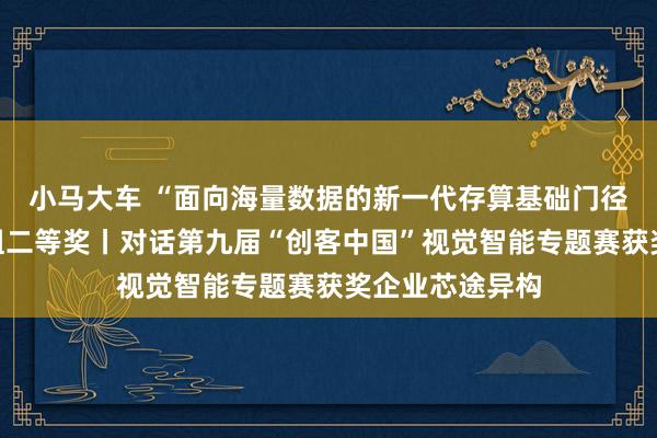 小马大车 “面向海量数据的新一代存算基础门径”形势获企业组二等奖丨对话第九届“创客中国”视觉智能专题赛获奖企业芯途异构