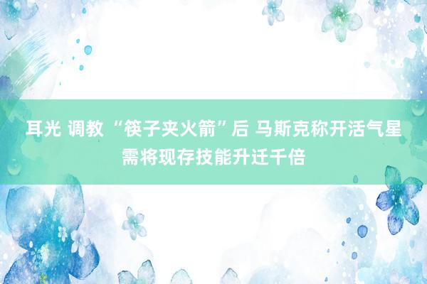 耳光 调教 “筷子夹火箭”后 马斯克称开活气星需将现存技能升迁千倍