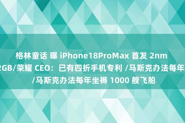 格林童话 曝 iPhone18ProMax 首发 2nm 芯片, 内存升至 12GB/荣耀 CEO：已有四折手机专利 /马斯克办法每年坐褥 1000 艘飞船