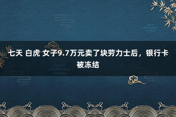 七天 白虎 女子9.7万元卖了块劳力士后，银行卡被冻结