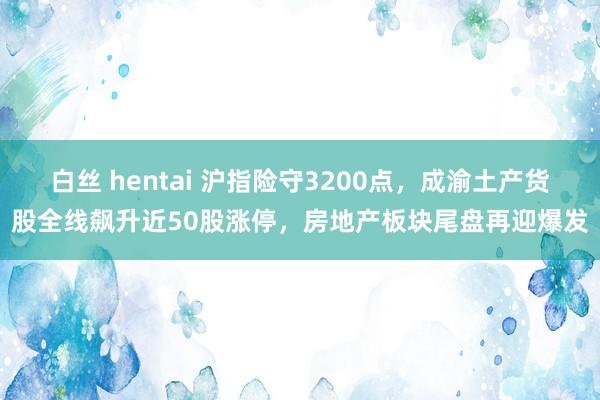 白丝 hentai 沪指险守3200点，成渝土产货股全线飙升近50股涨停，房地产板块尾盘再迎爆发