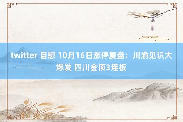 twitter 自慰 10月16日涨停复盘：川渝见识大爆发 四川金顶3连板