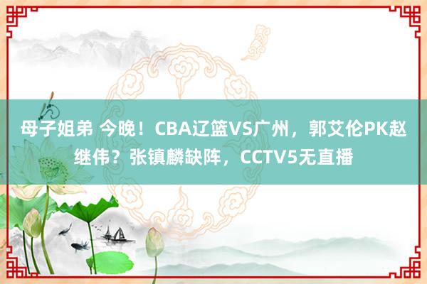 母子姐弟 今晚！CBA辽篮VS广州，郭艾伦PK赵继伟？张镇麟缺阵，CCTV5无直播