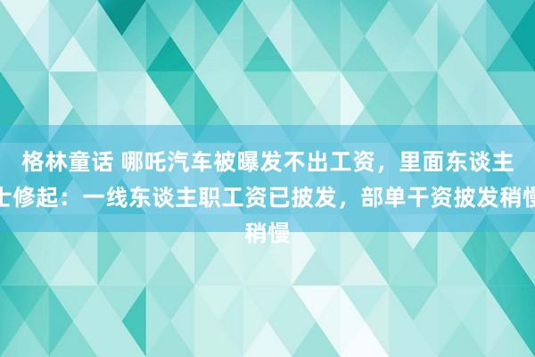 格林童话 哪吒汽车被曝发不出工资，里面东谈主士修起：一线东谈主职工资已披发，部单干资披发稍慢