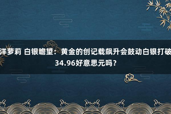 洋萝莉 白银瞻望：黄金的创记载飙升会鼓动白银打破34.96好意思元吗？