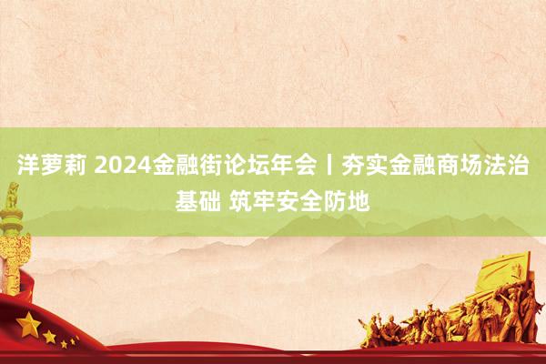 洋萝莉 2024金融街论坛年会丨夯实金融商场法治基础 筑牢安全防地