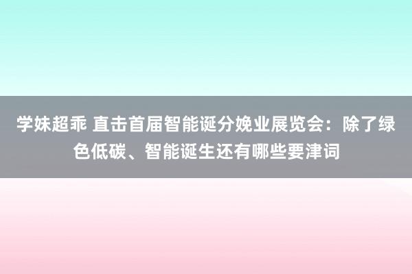 学妹超乖 直击首届智能诞分娩业展览会：除了绿色低碳、智能诞生还有哪些要津词