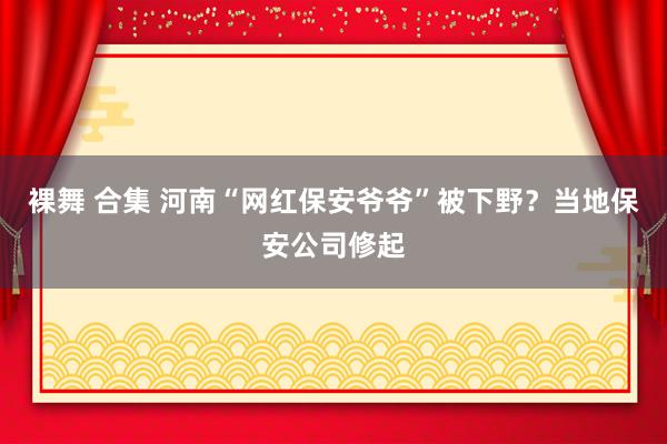 裸舞 合集 河南“网红保安爷爷”被下野？当地保安公司修起