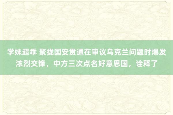 学妹超乖 聚拢国安贯通在审议乌克兰问题时爆发浓烈交锋，中方三次点名好意思国，诠释了