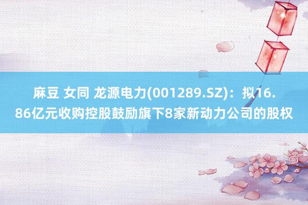 麻豆 女同 龙源电力(001289.SZ)：拟16.86亿元收购控股鼓励旗下8家新动力公司的股权