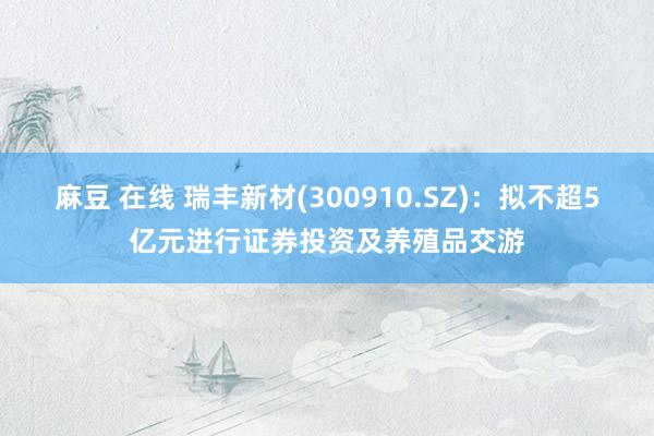 麻豆 在线 瑞丰新材(300910.SZ)：拟不超5亿元进行证券投资及养殖品交游