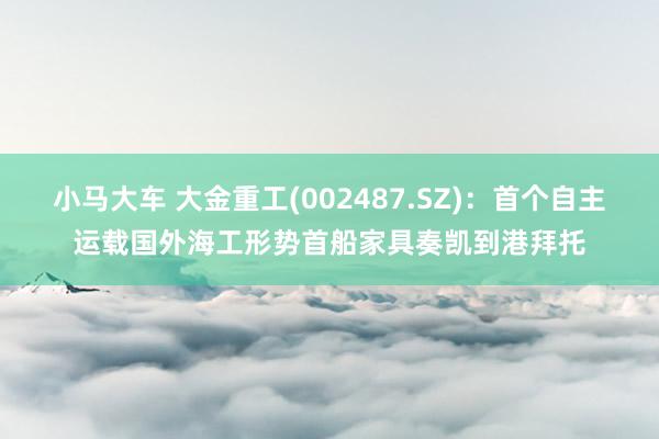 小马大车 大金重工(002487.SZ)：首个自主运载国外海工形势首船家具奏凯到港拜托