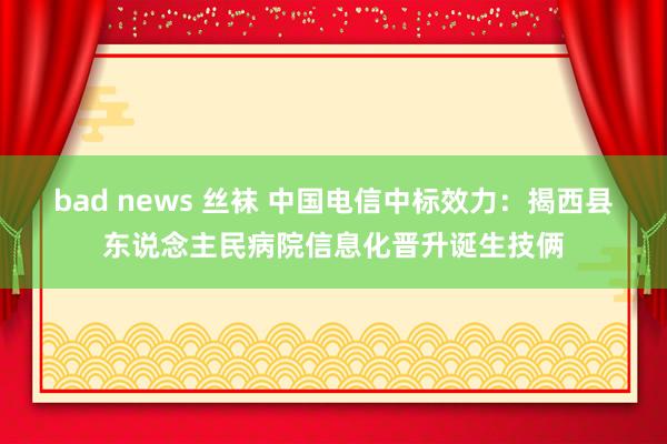 bad news 丝袜 中国电信中标效力：揭西县东说念主民病院信息化晋升诞生技俩