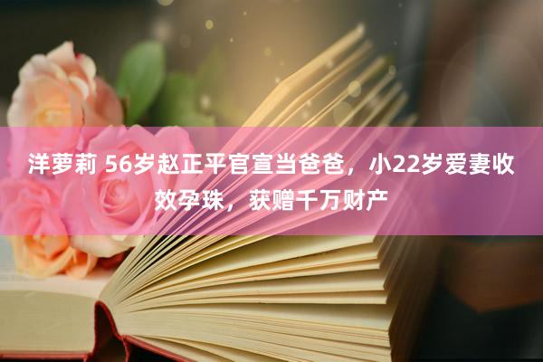 洋萝莉 56岁赵正平官宣当爸爸，小22岁爱妻收效孕珠，获赠千万财产