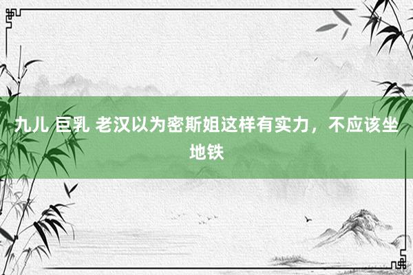 九儿 巨乳 老汉以为密斯姐这样有实力，不应该坐地铁