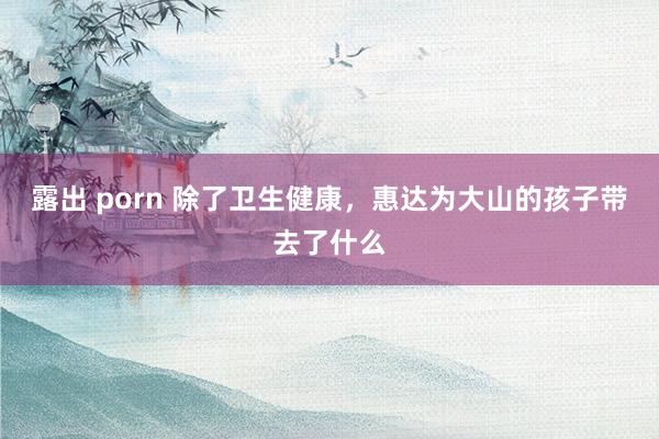 露出 porn 除了卫生健康，惠达为大山的孩子带去了什么