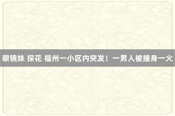 眼镜妹 探花 福州一小区内突发！一男人被撞身一火