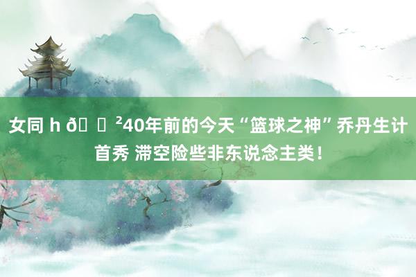 女同 h 😲40年前的今天“篮球之神”乔丹生计首秀 滞空险些非东说念主类！