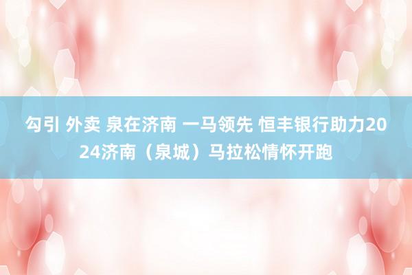 勾引 外卖 泉在济南 一马领先 恒丰银行助力2024济南（泉城）马拉松情怀开跑