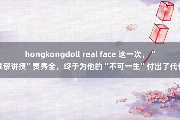 hongkongdoll real face 这一次，“乖谬讲授”贾秀全，终于为他的“不可一生”付出了代价