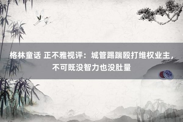 格林童话 正不雅视评：城管踢踹殴打维权业主，不可既没智力也没肚量