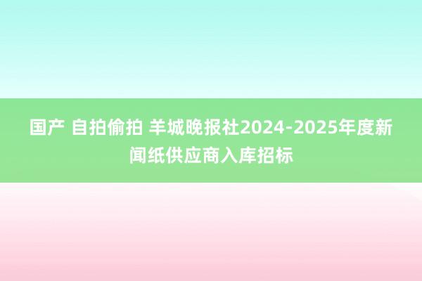 国产 自拍偷拍 羊城晚报社2024-2025年度新闻纸供应商入库招标